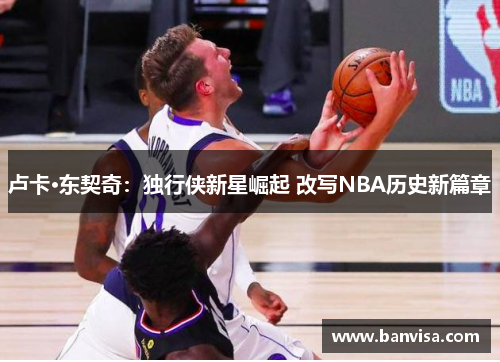 卢卡·东契奇：独行侠新星崛起 改写NBA历史新篇章